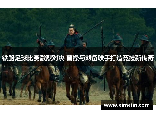 铁路足球比赛激烈对决 曹操与刘备联手打造竞技新传奇